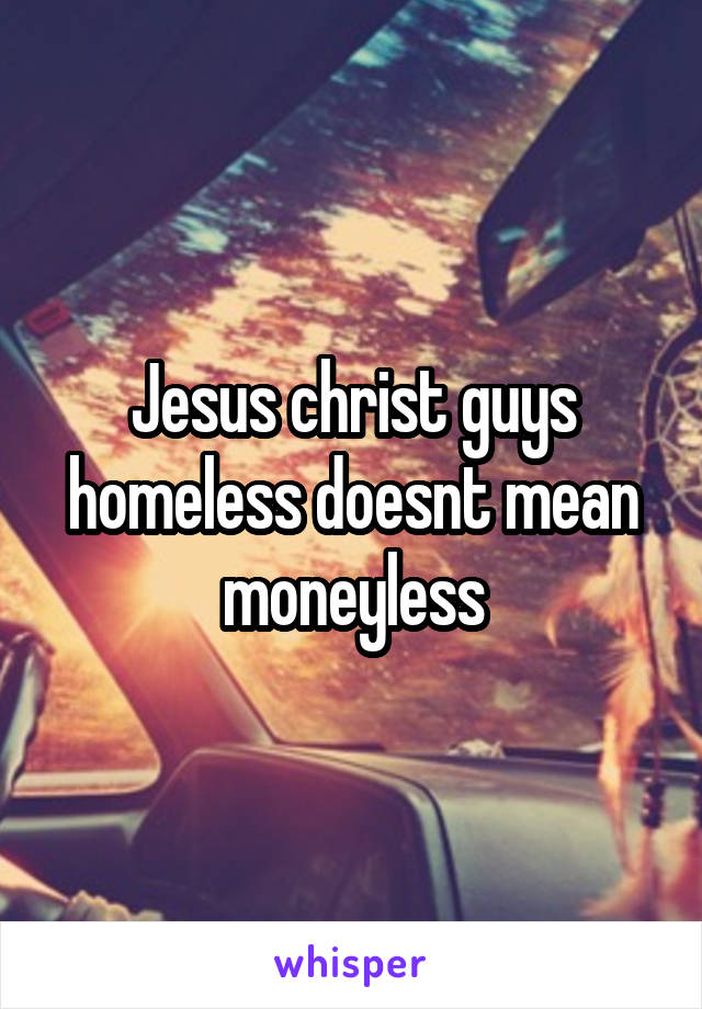 Jesus christ guys homeless doesnt mean moneyless