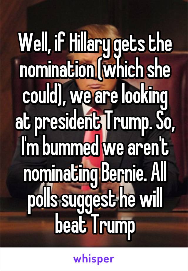 Well, if Hillary gets the nomination (which she could), we are looking at president Trump. So, I'm bummed we aren't nominating Bernie. All polls suggest he will beat Trump