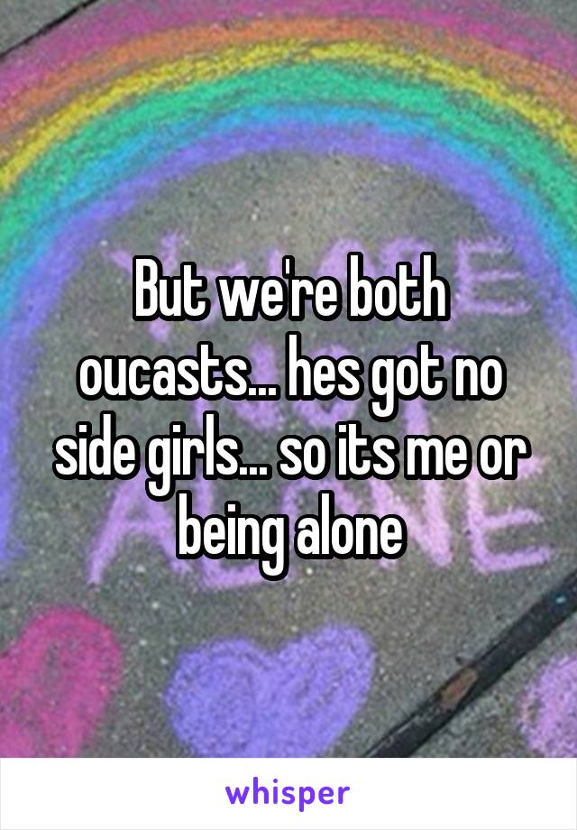 But we're both oucasts... hes got no side girls... so its me or being alone
