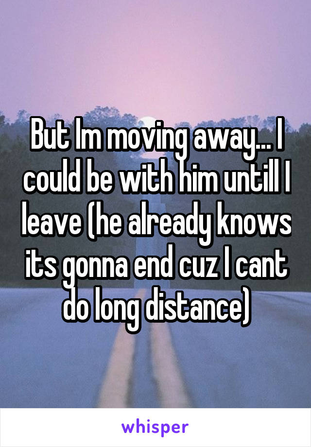 But Im moving away... I could be with him untill I leave (he already knows its gonna end cuz I cant do long distance)