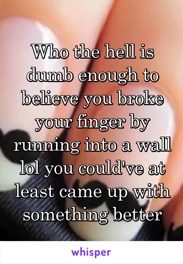 Who the hell is dumb enough to believe you broke your finger by running into a wall lol you could've at least came up with something better