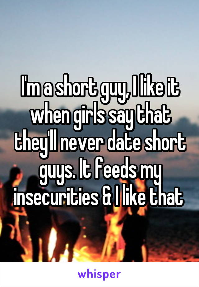 I'm a short guy, I like it when girls say that they'll never date short guys. It feeds my insecurities & I like that 