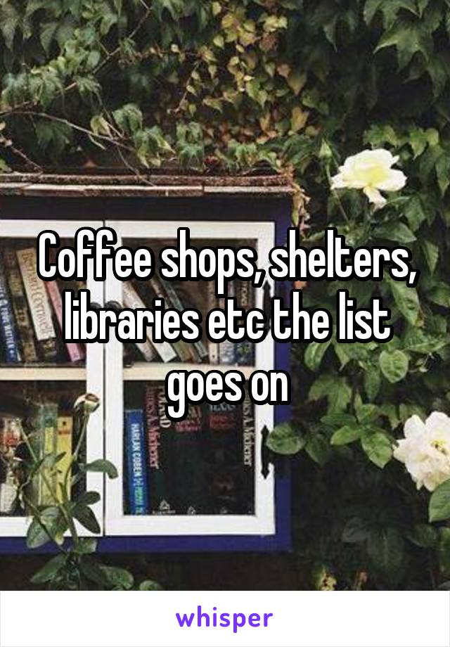 Coffee shops, shelters, libraries etc the list goes on