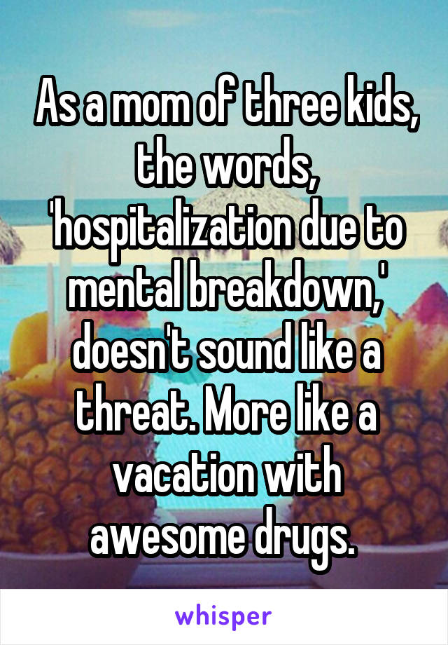 As a mom of three kids, the words, 'hospitalization due to mental breakdown,' doesn't sound like a threat. More like a vacation with awesome drugs. 