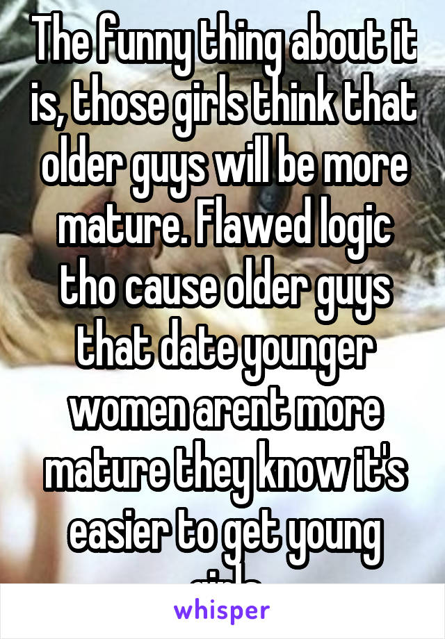The funny thing about it is, those girls think that older guys will be more mature. Flawed logic tho cause older guys that date younger women arent more mature they know it's easier to get young girls