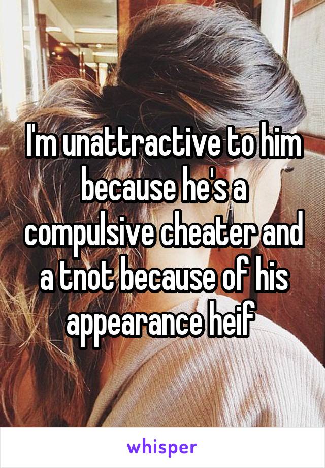 I'm unattractive to him because he's a compulsive cheater and a tnot because of his appearance heif 