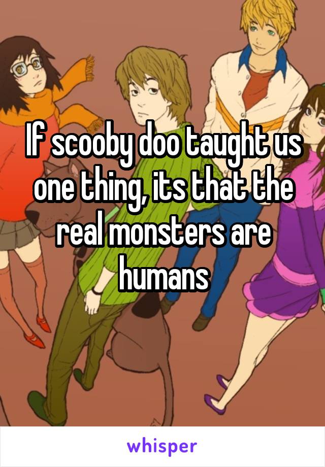 If scooby doo taught us one thing, its that the real monsters are humans
