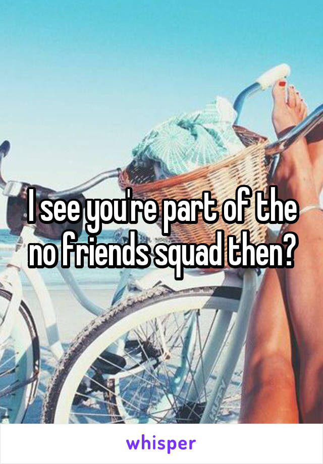 I see you're part of the no friends squad then?