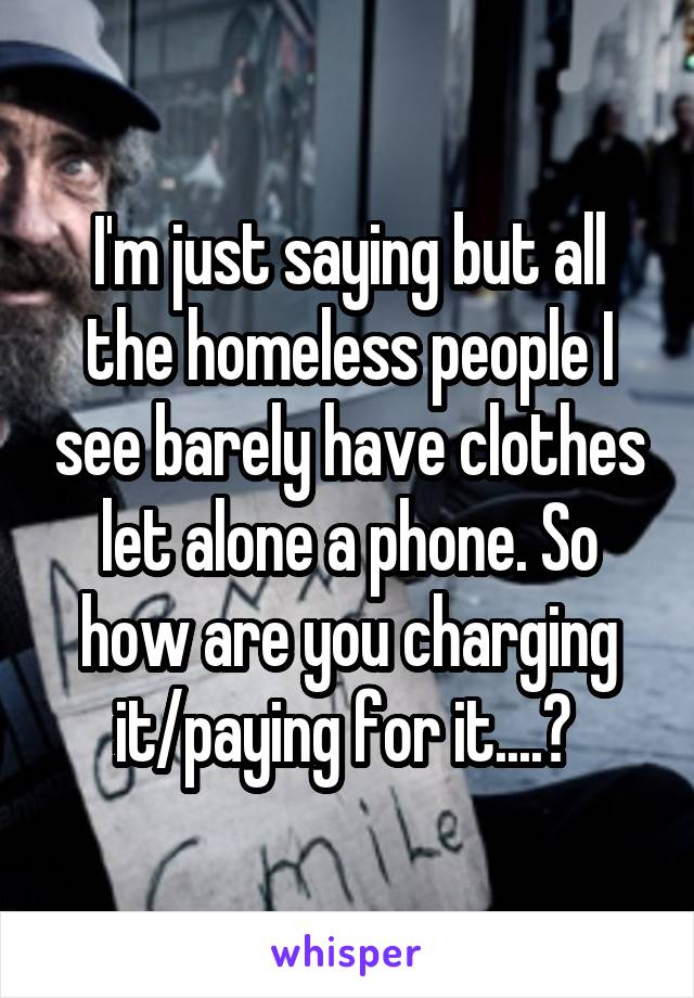 I'm just saying but all the homeless people I see barely have clothes let alone a phone. So how are you charging it/paying for it....? 