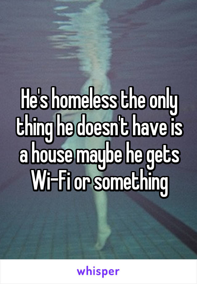 He's homeless the only thing he doesn't have is a house maybe he gets Wi-Fi or something