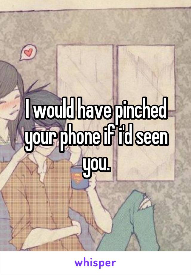 I would have pinched your phone if i'd seen you.