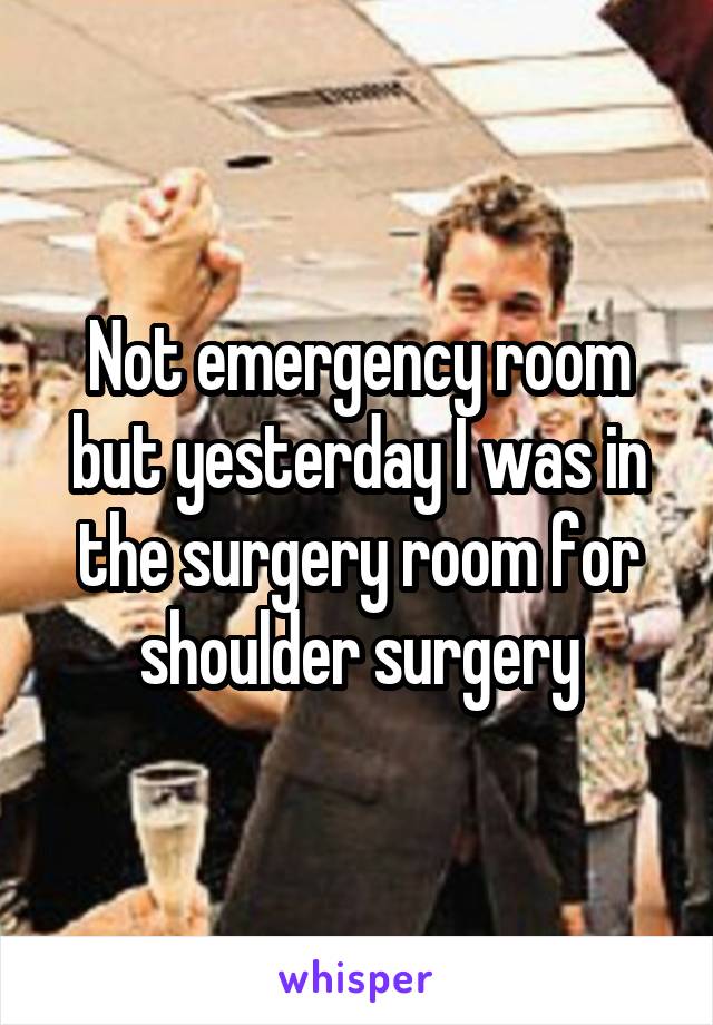 Not emergency room but yesterday I was in the surgery room for shoulder surgery