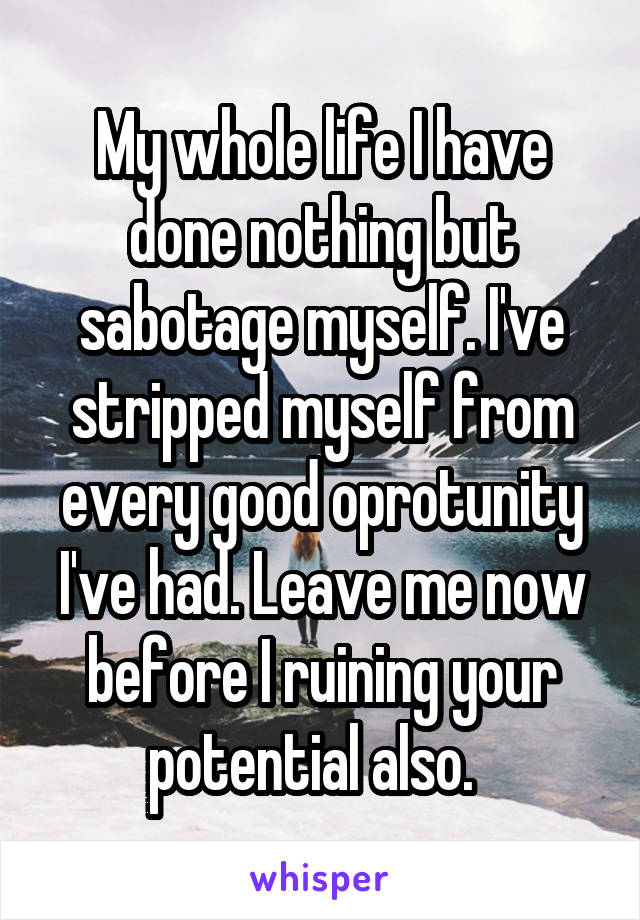 My whole life I have done nothing but sabotage myself. I've stripped myself from every good oprotunity I've had. Leave me now before I ruining your potential also.  