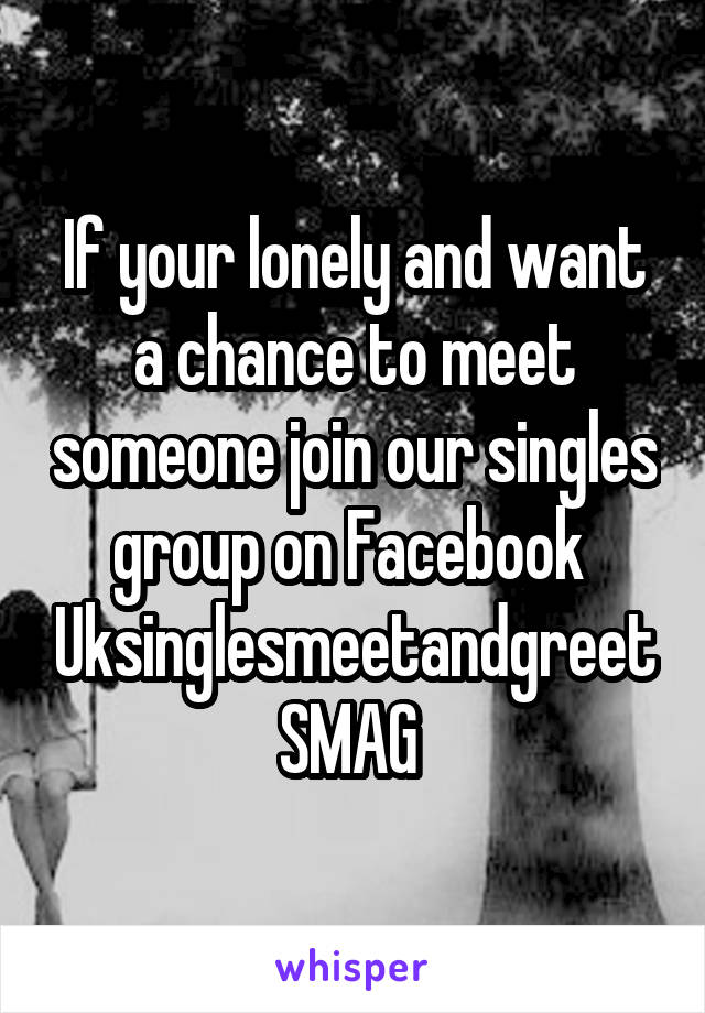 If your lonely and want a chance to meet someone join our singles group on Facebook 
Uksinglesmeetandgreet
SMAG 