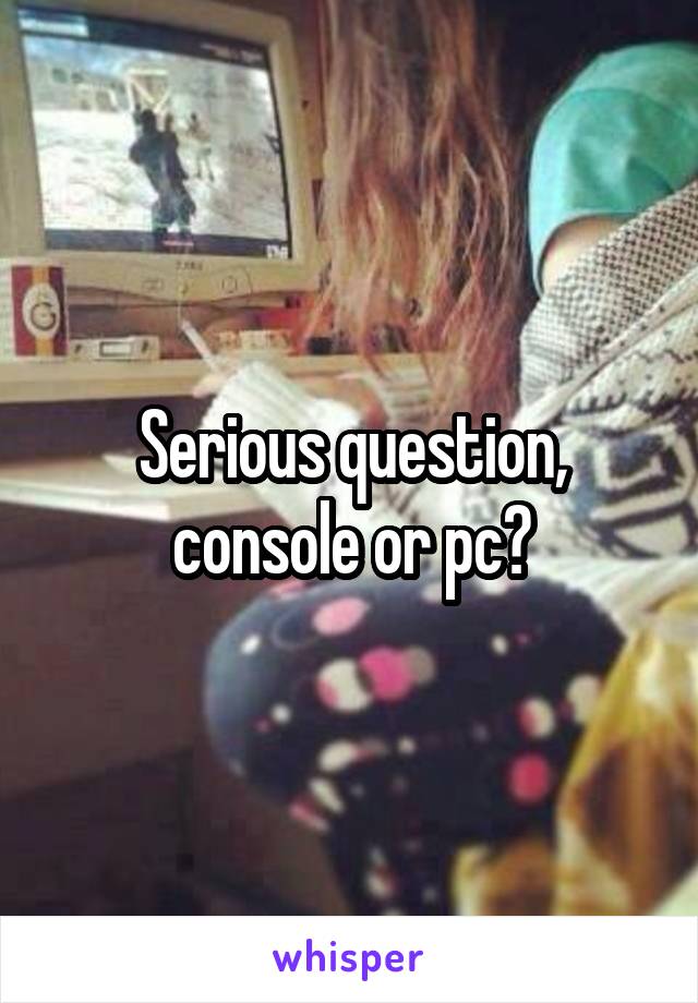 Serious question, console or pc?