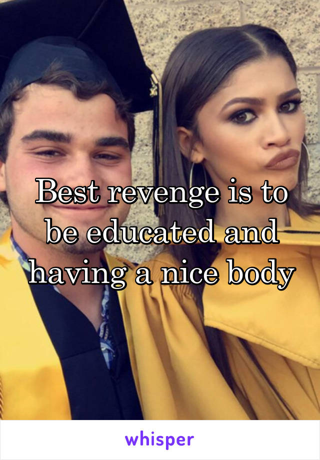 Best revenge is to be educated and having a nice body