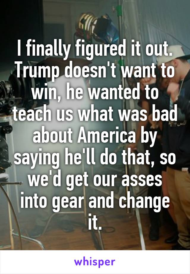 I finally figured it out. Trump doesn't want to win, he wanted to teach us what was bad about America by saying he'll do that, so we'd get our asses into gear and change it.