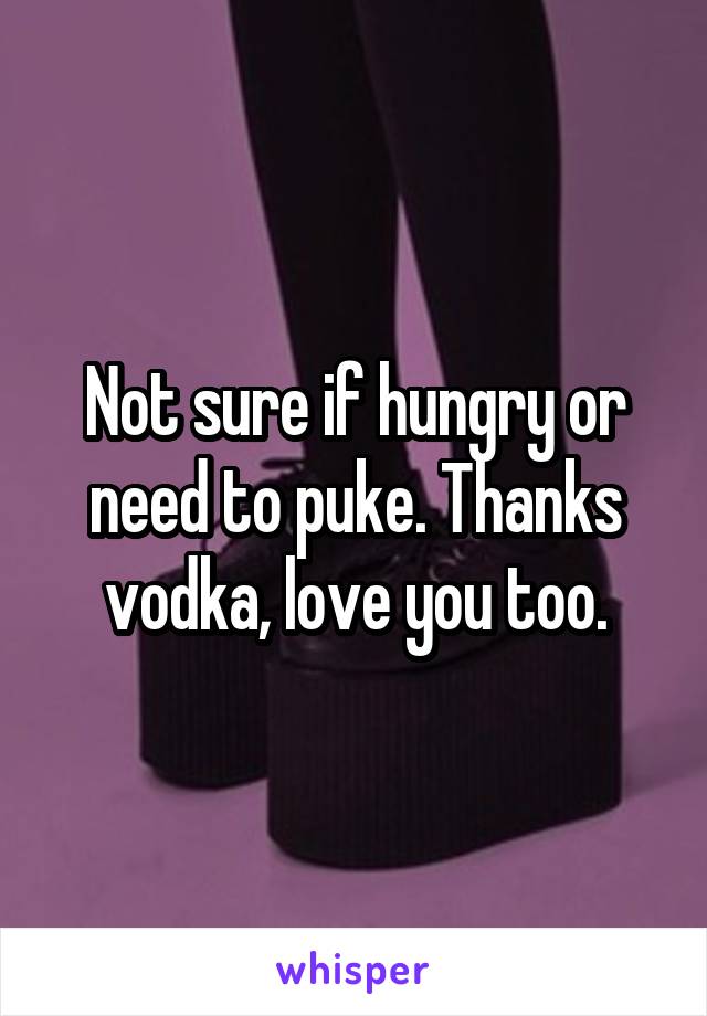 Not sure if hungry or need to puke. Thanks vodka, love you too.