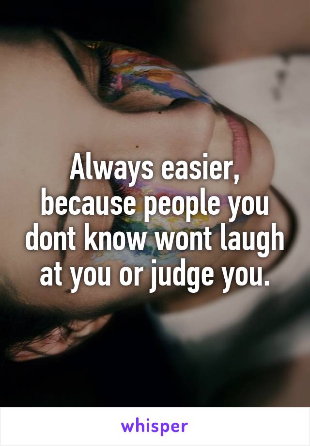 Always easier, because people you dont know wont laugh at you or judge you.