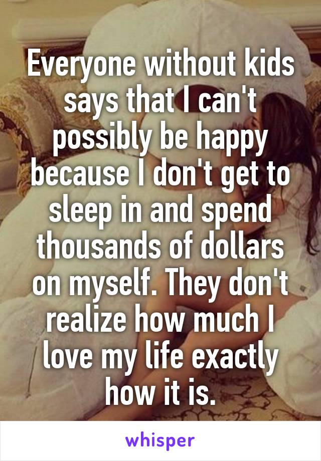 Everyone without kids says that I can't possibly be happy because I don't get to sleep in and spend thousands of dollars on myself. They don't realize how much I love my life exactly how it is.