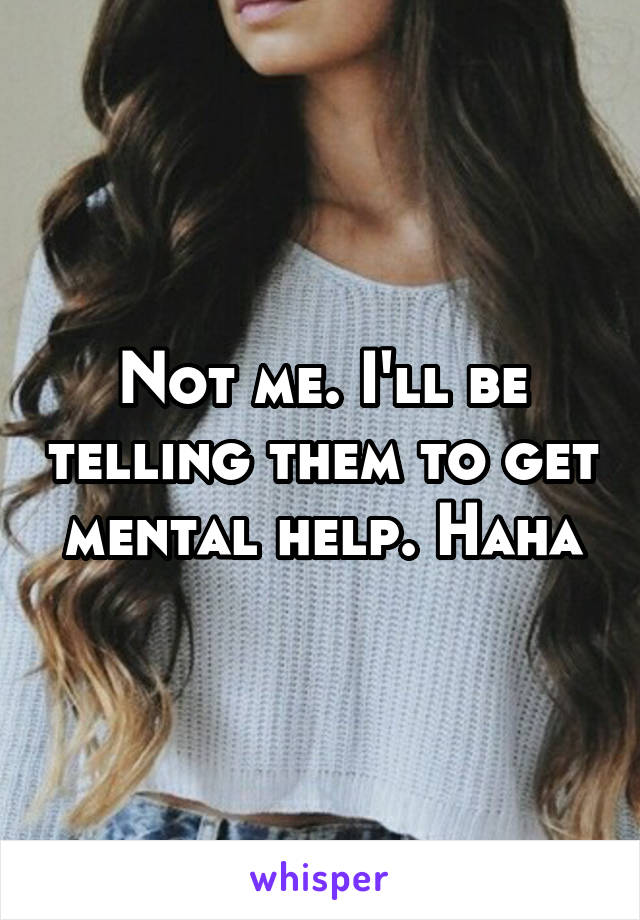 Not me. I'll be telling them to get mental help. Haha