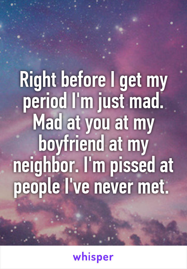 Right before I get my period I'm just mad. Mad at you at my boyfriend at my neighbor. I'm pissed at people I've never met. 