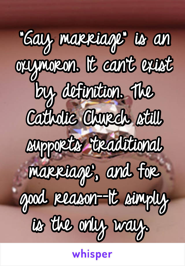 "Gay marriage" is an oxymoron. It can't exist by definition. The Catholic Church still supports 'traditional marriage', and for good reason--It simply is the only way. 