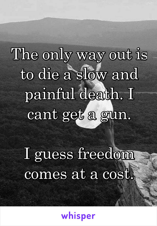 The only way out is to die a slow and painful death. I cant get a gun.

I guess freedom comes at a cost.