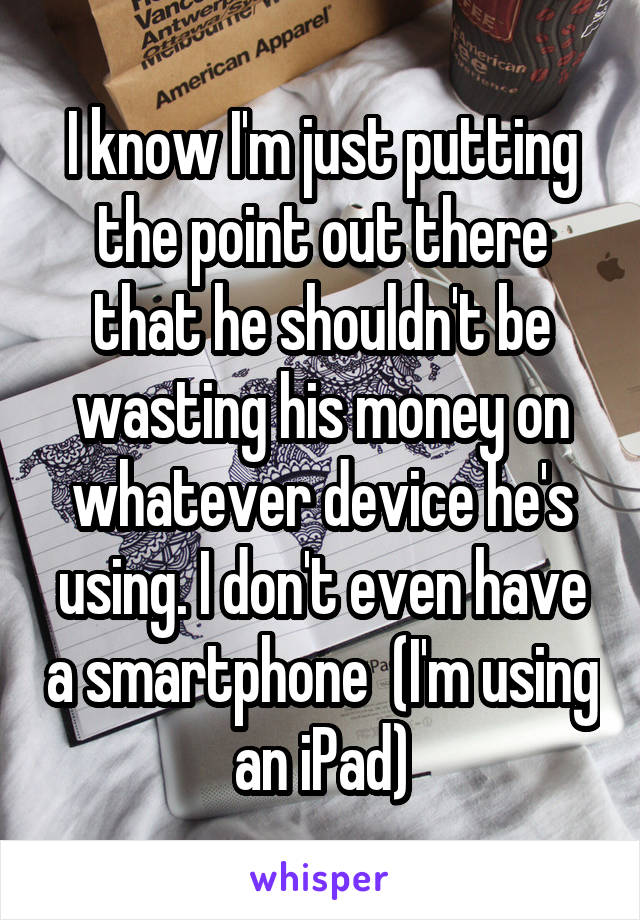 I know I'm just putting the point out there that he shouldn't be wasting his money on whatever device he's using. I don't even have a smartphone  (I'm using an iPad)