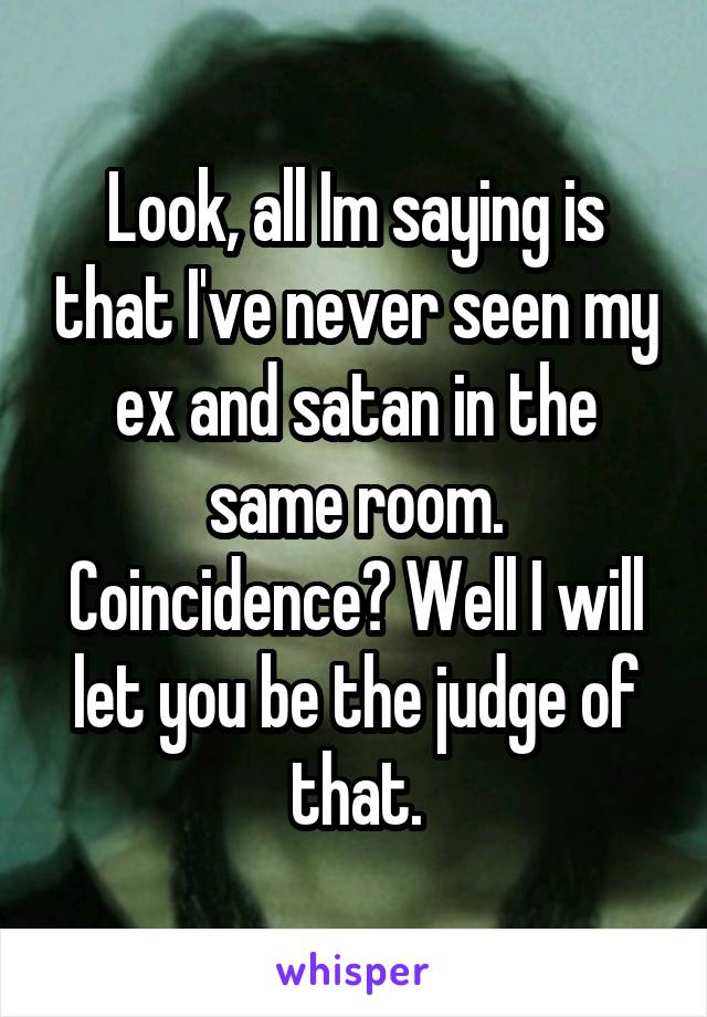 Look, all Im saying is that I've never seen my ex and satan in the same room. Coincidence? Well I will let you be the judge of that.