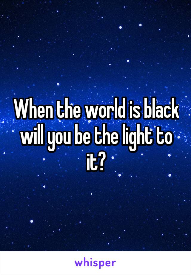 When the world is black will you be the light to it?
