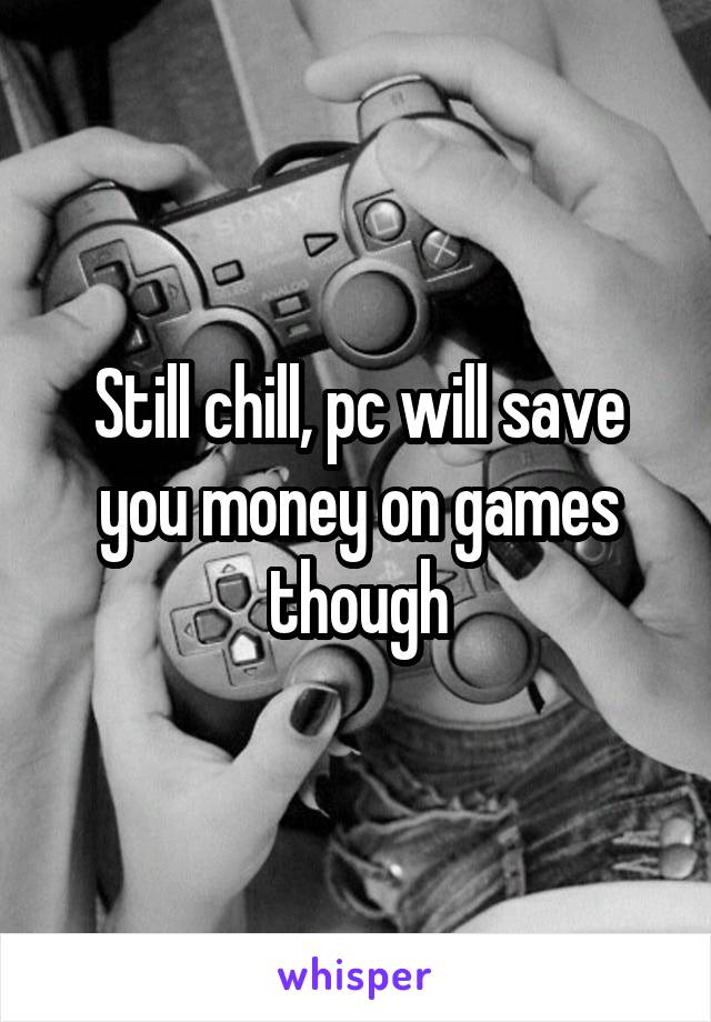 Still chill, pc will save you money on games though