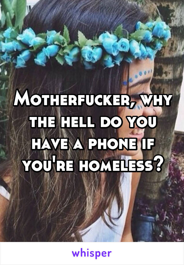 Motherfucker, why the hell do you have a phone if you're homeless?