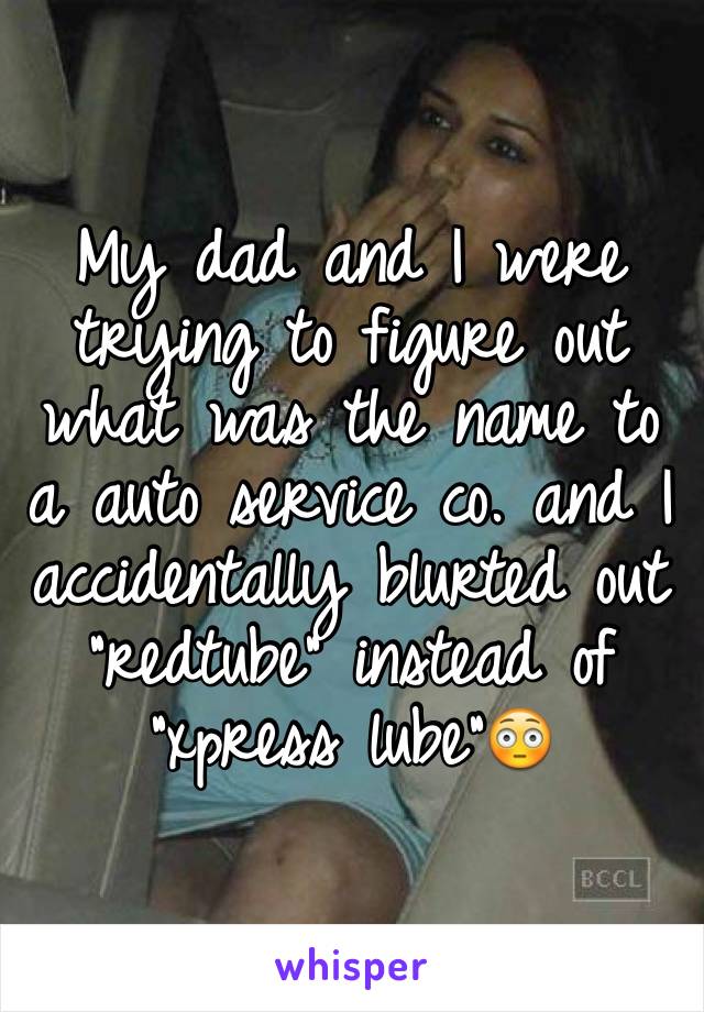 My dad and I were trying to figure out what was the name to a auto service co. and I accidentally blurted out "redtube" instead of "xpress lube"ðŸ˜³