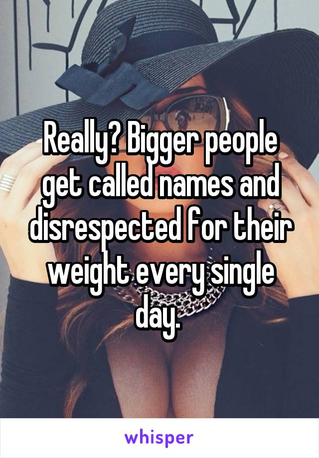 Really? Bigger people get called names and disrespected for their weight every single day. 