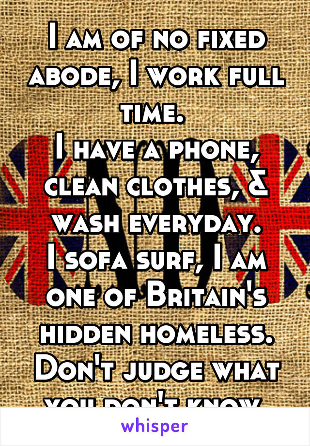 I am of no fixed abode, I work full time. 
I have a phone, clean clothes, & wash everyday.
I sofa surf, I am one of Britain's hidden homeless.
Don't judge what you don't know.