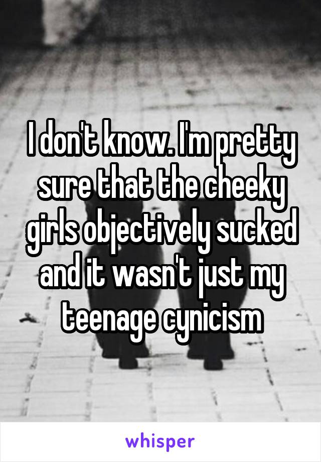 I don't know. I'm pretty sure that the cheeky girls objectively sucked and it wasn't just my teenage cynicism