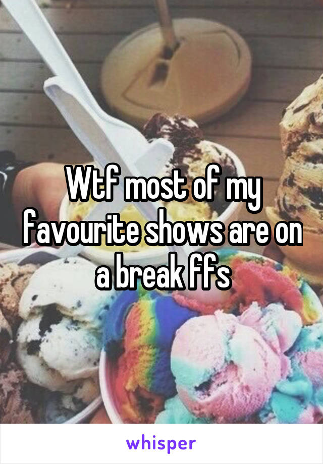Wtf most of my favourite shows are on a break ffs