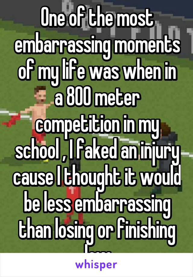 One of the most embarrassing moments of my life was when in a 800 meter competition in my school , I faked an injury cause I thought it would be less embarrassing than losing or finishing low