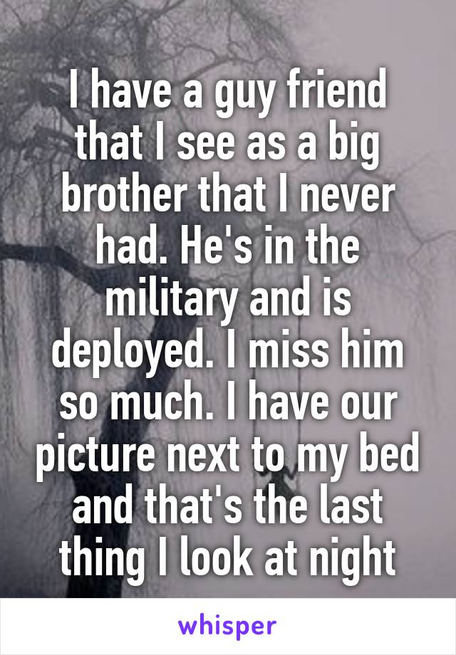 I have a guy friend that I see as a big brother that I never had. He's in the military and is deployed. I miss him so much. I have our picture next to my bed and that's the last thing I look at night