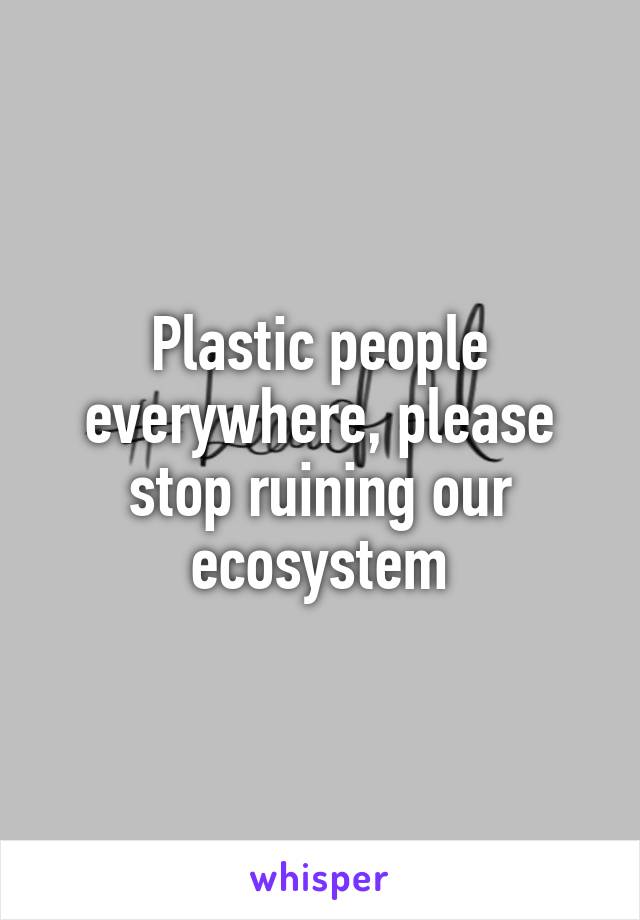 Plastic people everywhere, please stop ruining our ecosystem