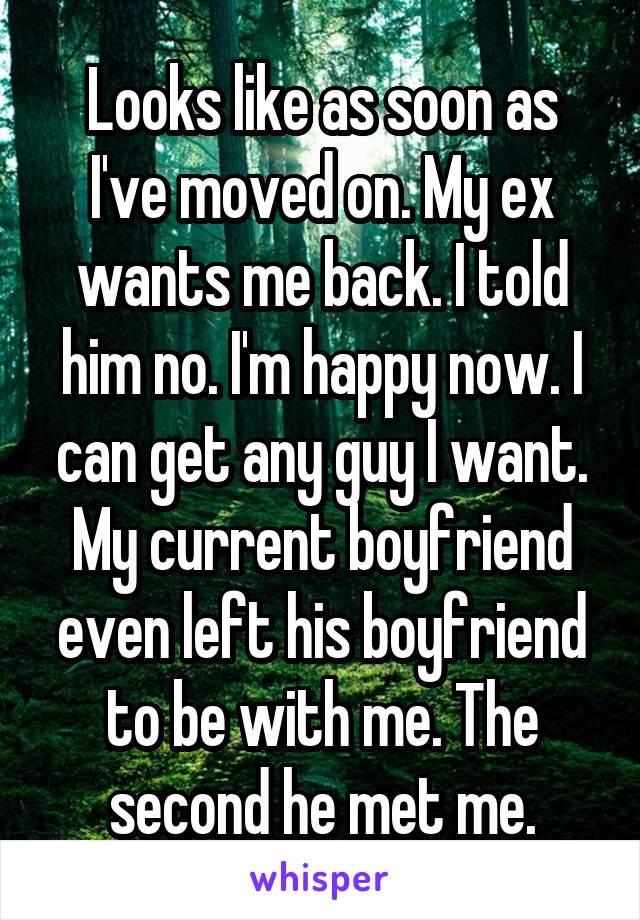 Looks like as soon as I've moved on. My ex wants me back. I told him no. I'm happy now. I can get any guy I want. My current boyfriend even left his boyfriend to be with me. The second he met me.