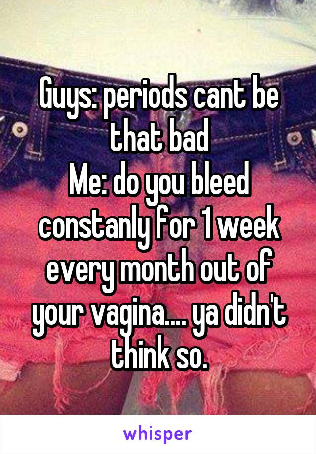 Guys: periods cant be that bad
Me: do you bleed constanly for 1 week every month out of your vagina.... ya didn't think so.