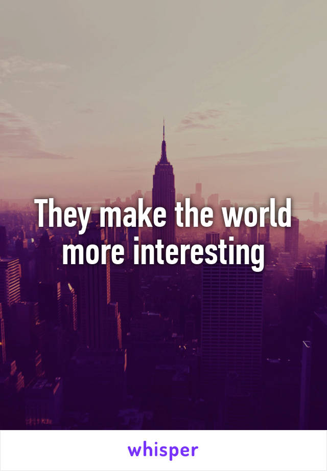 They make the world more interesting