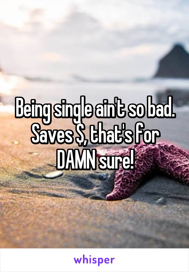 Being single ain't so bad. Saves $, that's for DAMN sure!