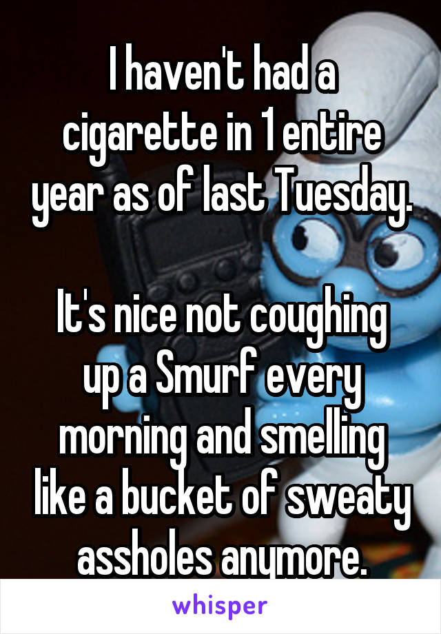 I haven't had a cigarette in 1 entire year as of last Tuesday.

It's nice not coughing up a Smurf every morning and smelling like a bucket of sweaty assholes anymore.