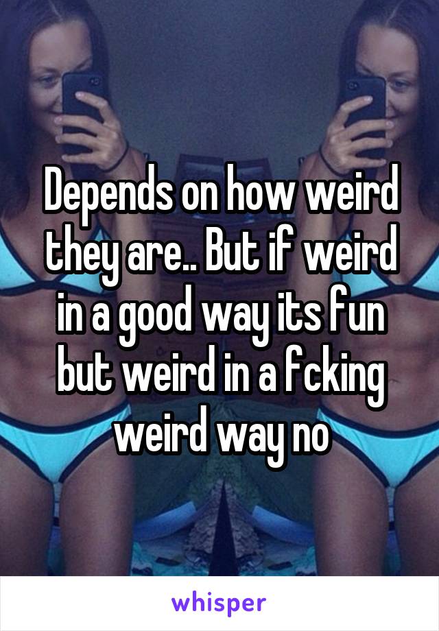 Depends on how weird they are.. But if weird in a good way its fun but weird in a fcking weird way no