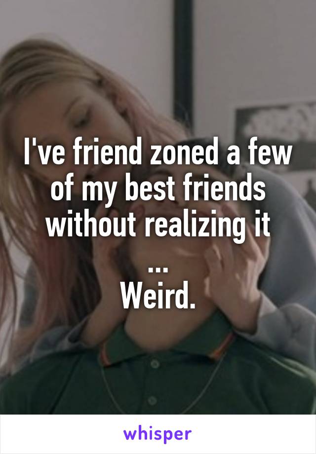 I've friend zoned a few of my best friends without realizing it
...
Weird.