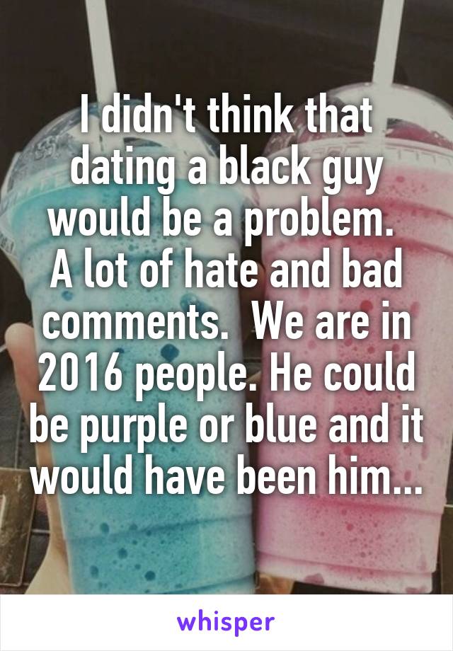 I didn't think that dating a black guy would be a problem. 
A lot of hate and bad comments.  We are in 2016 people. He could be purple or blue and it would have been him... 