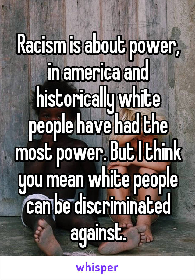 Racism is about power, in america and historically white people have had the most power. But I think you mean white people can be discriminated against.